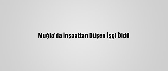 Muğla'da İnşaattan Düşen İşçi Öldü