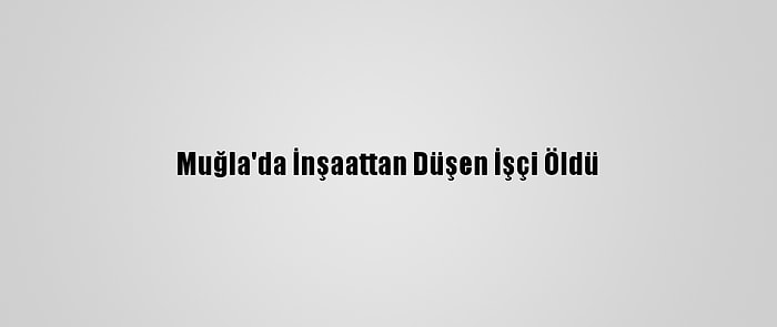 Muğla'da İnşaattan Düşen İşçi Öldü