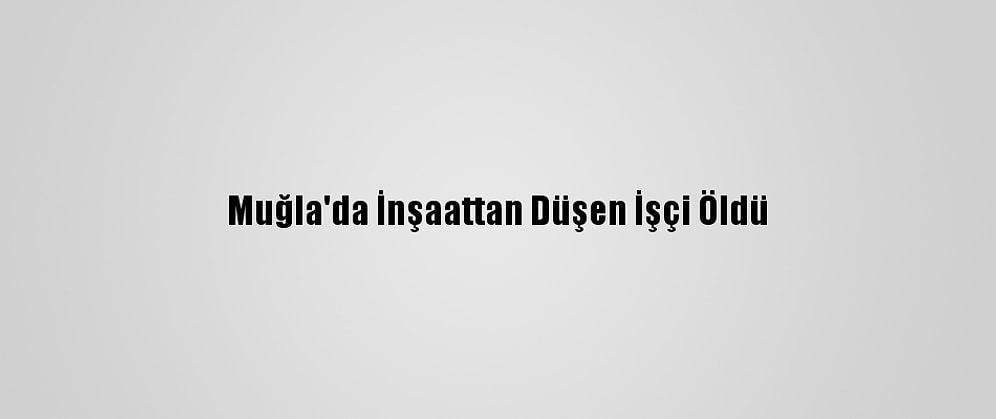 Muğla'da İnşaattan Düşen İşçi Öldü