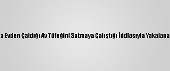Kahramanmaraş'ta Evden Çaldığı Av Tüfeğini Satmaya Çalıştığı İddiasıyla Yakalanan Zanlı Tutuklandı