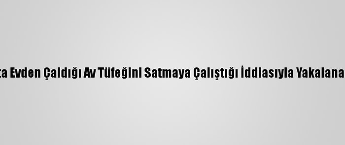 Kahramanmaraş'ta Evden Çaldığı Av Tüfeğini Satmaya Çalıştığı İddiasıyla Yakalanan Zanlı Tutuklandı