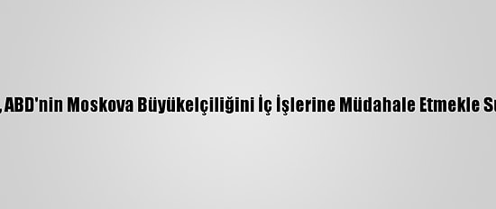 Rusya, ABD'nin Moskova Büyükelçiliğini İç İşlerine Müdahale Etmekle Suçladı