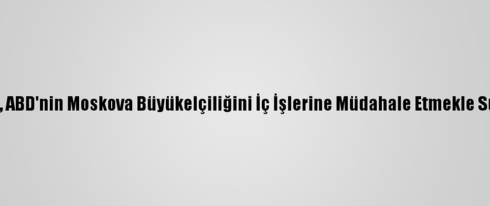 Rusya, ABD'nin Moskova Büyükelçiliğini İç İşlerine Müdahale Etmekle Suçladı