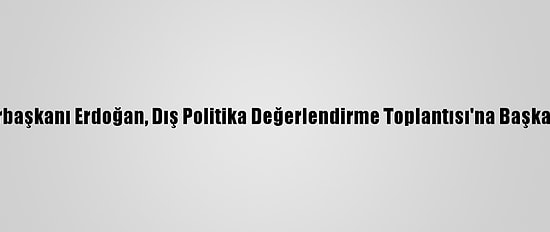 Cumhurbaşkanı Erdoğan, Dış Politika Değerlendirme Toplantısı'na Başkanlık Etti