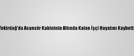 Tekirdağ'da Asansör Kabininin Altında Kalan İşçi Hayatını Kaybetti