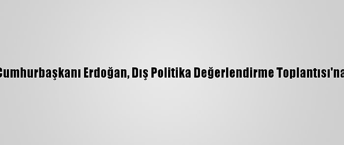 Güncelleme - Cumhurbaşkanı Erdoğan, Dış Politika Değerlendirme Toplantısı'na Başkanlık Etti