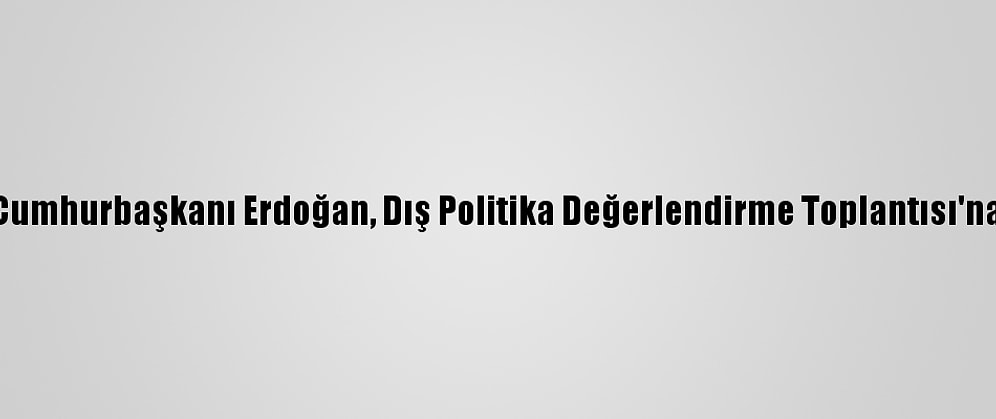 Güncelleme - Cumhurbaşkanı Erdoğan, Dış Politika Değerlendirme Toplantısı'na Başkanlık Etti