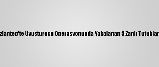 Gaziantep'te Uyuşturucu Operasyonunda Yakalanan 3 Zanlı Tutuklandı