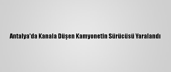 Antalya'da Kanala Düşen Kamyonetin Sürücüsü Yaralandı