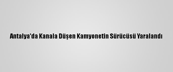 Antalya'da Kanala Düşen Kamyonetin Sürücüsü Yaralandı