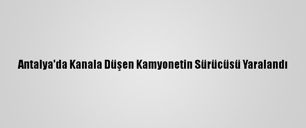 Antalya'da Kanala Düşen Kamyonetin Sürücüsü Yaralandı