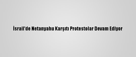 İsrail'de Netanyahu Karşıtı Protestolar Devam Ediyor