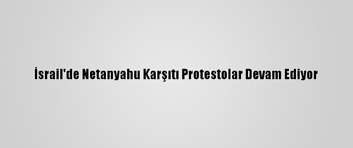 İsrail'de Netanyahu Karşıtı Protestolar Devam Ediyor