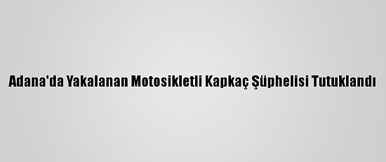 Adana'da Yakalanan Motosikletli Kapkaç Şüphelisi Tutuklandı