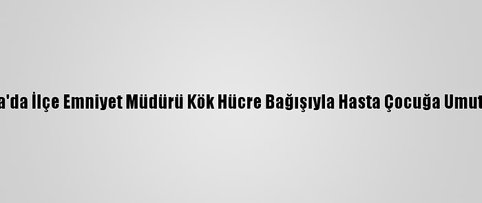 Adana'da İlçe Emniyet Müdürü Kök Hücre Bağışıyla Hasta Çocuğa Umut Oldu