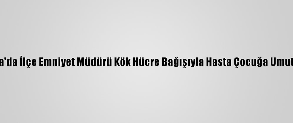 Adana'da İlçe Emniyet Müdürü Kök Hücre Bağışıyla Hasta Çocuğa Umut Oldu