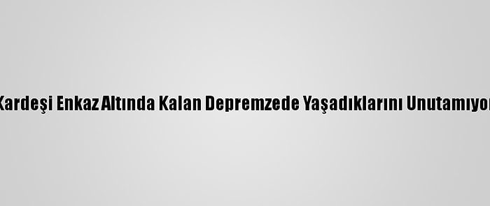 Kardeşi Enkaz Altında Kalan Depremzede Yaşadıklarını Unutamıyor