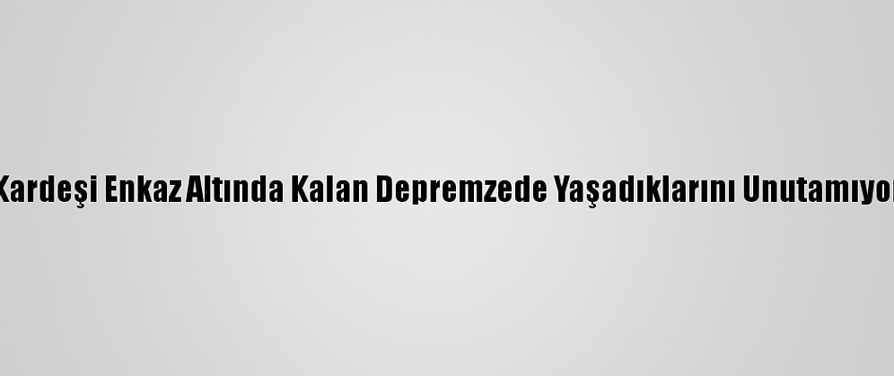 Kardeşi Enkaz Altında Kalan Depremzede Yaşadıklarını Unutamıyor