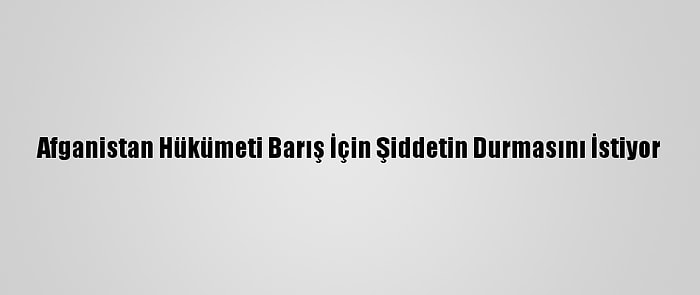 Afganistan Hükümeti Barış İçin Şiddetin Durmasını İstiyor