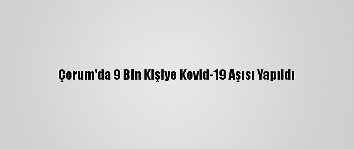 Çorum'da 9 Bin Kişiye Kovid-19 Aşısı Yapıldı