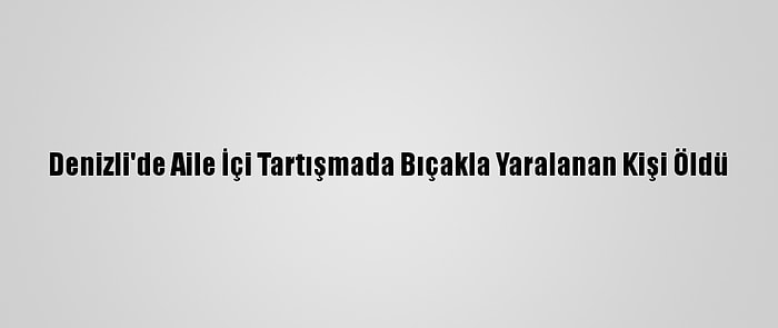 Denizli'de Aile İçi Tartışmada Bıçakla Yaralanan Kişi Öldü