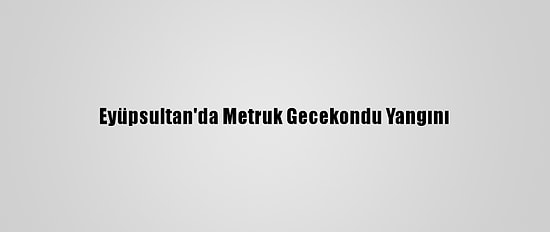 Eyüpsultan'da Metruk Gecekondu Yangını