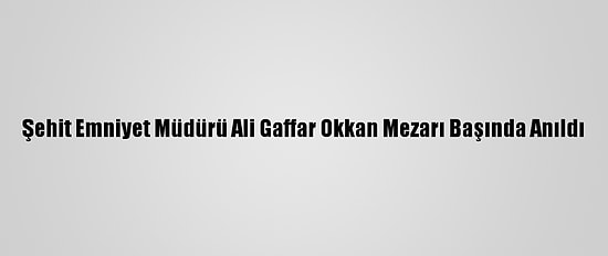 Şehit Emniyet Müdürü Ali Gaffar Okkan Mezarı Başında Anıldı