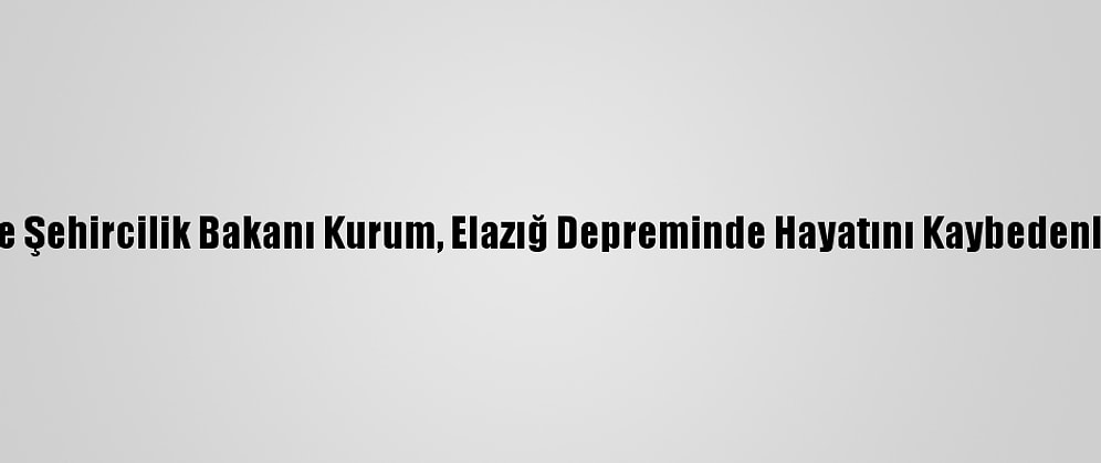 Çevre Ve Şehircilik Bakanı Kurum, Elazığ Depreminde Hayatını Kaybedenleri Andı