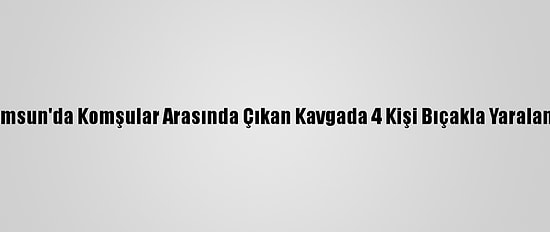 Samsun'da Komşular Arasında Çıkan Kavgada 4 Kişi Bıçakla Yaralandı