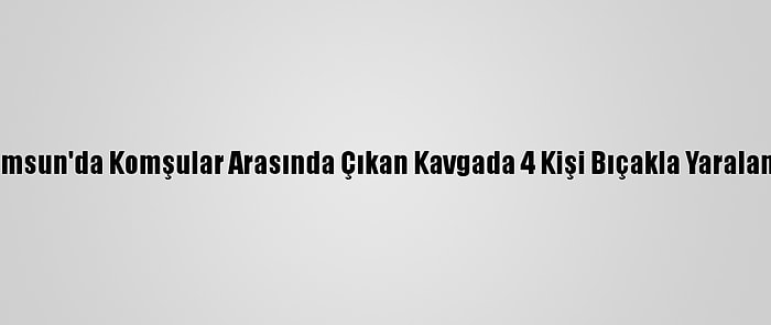 Samsun'da Komşular Arasında Çıkan Kavgada 4 Kişi Bıçakla Yaralandı