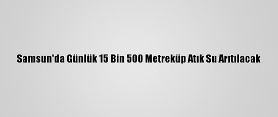 Samsun'da Günlük 15 Bin 500 Metreküp Atık Su Arıtılacak