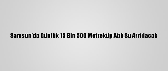 Samsun'da Günlük 15 Bin 500 Metreküp Atık Su Arıtılacak