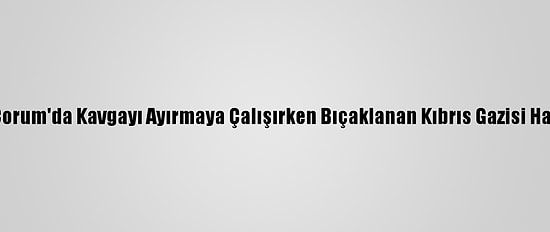 Güncelleme - Çorum'da Kavgayı Ayırmaya Çalışırken Bıçaklanan Kıbrıs Gazisi Hayatını Kaybetti