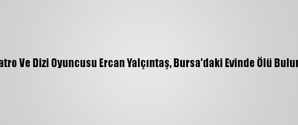 Tiyatro Ve Dizi Oyuncusu Ercan Yalçıntaş, Bursa'daki Evinde Ölü Bulundu