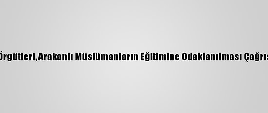 İnsan Hakları Örgütleri, Arakanlı Müslümanların Eğitimine Odaklanılması Çağrısında Bulundu