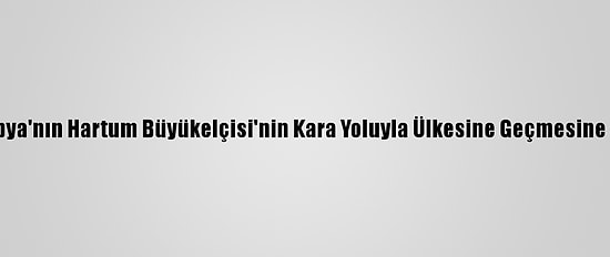 Sudan, Etiyopya'nın Hartum Büyükelçisi'nin Kara Yoluyla Ülkesine Geçmesine İzin Vermedi
