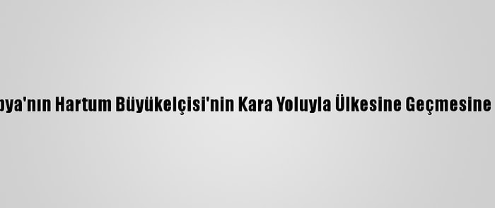 Sudan, Etiyopya'nın Hartum Büyükelçisi'nin Kara Yoluyla Ülkesine Geçmesine İzin Vermedi