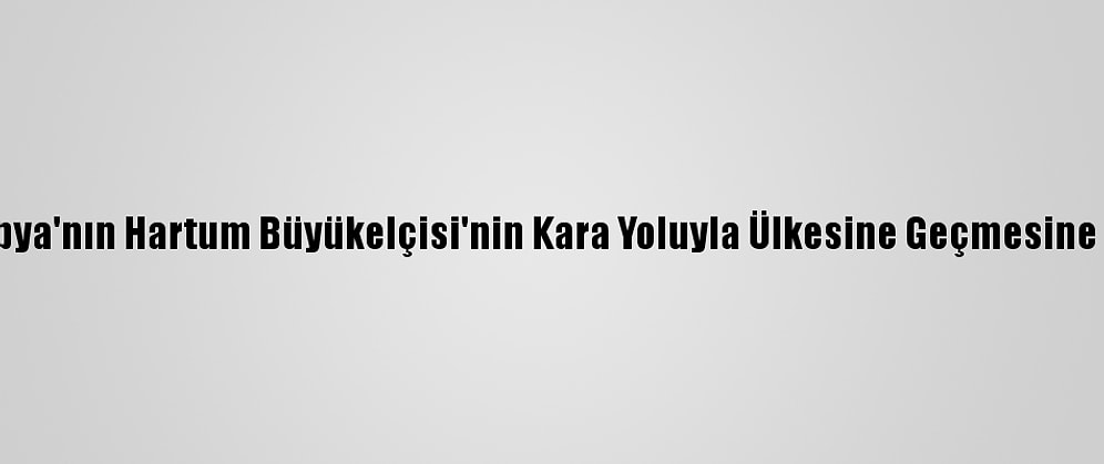 Sudan, Etiyopya'nın Hartum Büyükelçisi'nin Kara Yoluyla Ülkesine Geçmesine İzin Vermedi