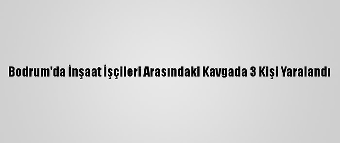 Bodrum'da İnşaat İşçileri Arasındaki Kavgada 3 Kişi Yaralandı