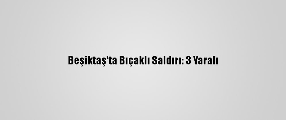 Beşiktaş'ta Bıçaklı Saldırı: 3 Yaralı