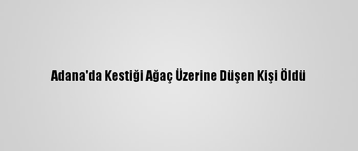 Adana'da Kestiği Ağaç Üzerine Düşen Kişi Öldü