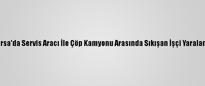 Bursa'da Servis Aracı İle Çöp Kamyonu Arasında Sıkışan İşçi Yaralandı