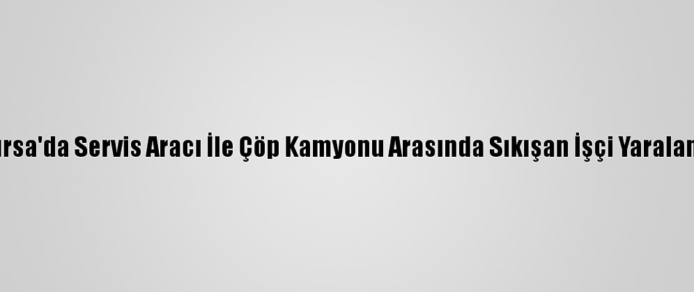 Bursa'da Servis Aracı İle Çöp Kamyonu Arasında Sıkışan İşçi Yaralandı
