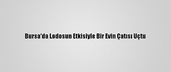 Bursa'da Lodosun Etkisiyle Bir Evin Çatısı Uçtu