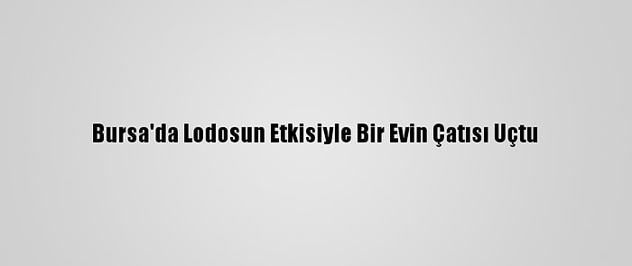 Bursa'da Lodosun Etkisiyle Bir Evin Çatısı Uçtu