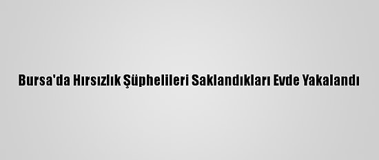 Bursa'da Hırsızlık Şüphelileri Saklandıkları Evde Yakalandı