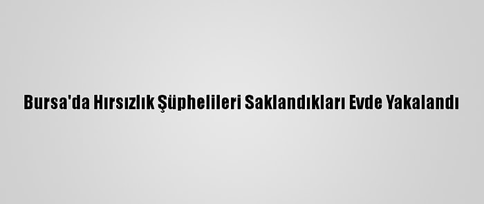 Bursa'da Hırsızlık Şüphelileri Saklandıkları Evde Yakalandı