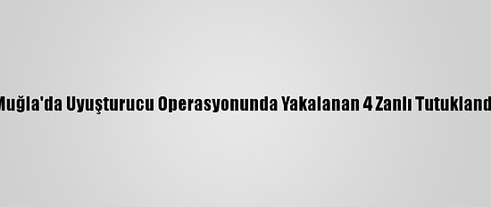 Muğla'da Uyuşturucu Operasyonunda Yakalanan 4 Zanlı Tutuklandı