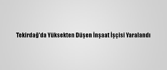 Tekirdağ'da Yüksekten Düşen İnşaat İşçisi Yaralandı