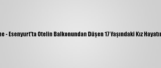 Güncelleme - Esenyurt'ta Otelin Balkonundan Düşen 17 Yaşındaki Kız Hayatını Kaybetti